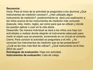 Secuencia:
Inicio: Para el inicio de la actividad se preguntara a los alumnos ¿Qué
instrumentos de medición conocen?, ¿Han utilizado algún
instrumento de medición?, posteriormente se dará una explicación a
los niños acerca de los instrumentos de medición más comunes
(bascula, reloj, metro, regla), así como para que se utilizan y donde
los pueden aplicar o usar en la vida diaria.
Desarrollo: De manera individual se dará a los niños una hoja con
actividades a realizar donde elegirán el instrumento adecuado para
medir el objeto que se presente, encerrando en un círculo el correcto.
Cierre: Para concluir la actividad se preguntara a el niño ¿Ya
conocían los instrumentos de medición que se les presentaron?
¿Cuál se les hiso más fácil de utilizar?, ¿Qué instrumento se le hiso
difícil de usar?
Estrategias de evaluación: Hoja con actividad.
Instrumentos de evaluación: Lista de cotejo.
 