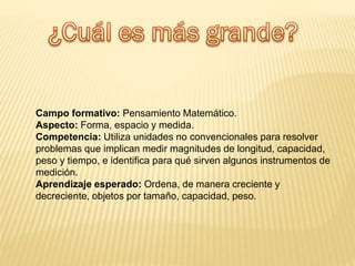 Campo formativo: Pensamiento Matemático.
Aspecto: Forma, espacio y medida.
Competencia: Utiliza unidades no convencionales para resolver
problemas que implican medir magnitudes de longitud, capacidad,
peso y tiempo, e identifica para qué sirven algunos instrumentos de
medición.
Aprendizaje esperado: Ordena, de manera creciente y
decreciente, objetos por tamaño, capacidad, peso.
 
