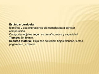 Estándar curricular:
Identifica y usa expresiones elementales para denotar
comparación.
Categoriza objetos según su tamaño, masa y capacidad.
Tiempo: 20-30 min.
Recurso material: Hoja con actividad, hojas blancas, tijeras,
pegamento, y colores.
 