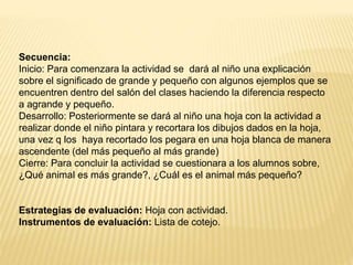 Secuencia:
Inicio: Para comenzara la actividad se dará al niño una explicación
sobre el significado de grande y pequeño con algunos ejemplos que se
encuentren dentro del salón del clases haciendo la diferencia respecto
a agrande y pequeño.
Desarrollo: Posteriormente se dará al niño una hoja con la actividad a
realizar donde el niño pintara y recortara los dibujos dados en la hoja,
una vez q los haya recortado los pegara en una hoja blanca de manera
ascendente (del más pequeño al más grande)
Cierre: Para concluir la actividad se cuestionara a los alumnos sobre,
¿Qué animal es más grande?, ¿Cuál es el animal más pequeño?
Estrategias de evaluación: Hoja con actividad.
Instrumentos de evaluación: Lista de cotejo.
 