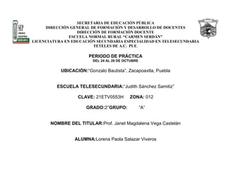 SECRETARIA DE EDUCACIÓN PÚBLICA
     DIRECCIÓN GENERAL DE FORMACIÓN Y DESARROLLO DE DOCENTES
                  DIRECCIÓN DE FORMACIÓN DOCENTE
               ESCUELA NORMAL RURAL “CARMEN SERDÁN”
LICENCIATURA EN EDUCACIÓN SECUNDARIA ESPECIALIDAD EN TELESECUNDARIA
                         TETELES DE A.C. PUE.

                       PERIODO DE PRÁCTICA
                         DEL 24 AL 28 DE OCTUBRE

           UBICACIÓN:“Gonzalo Bautista”, Zacapoaxtla, Puebla


          ESCUELA TELESECUNDARIA:“Judith Sánchez Samitiz”

                  CLAVE: 21ETV0553H        ZONA: 012

                      GRADO:2°GRUPO:               “A”


       NOMBRE DEL TITULAR:Prof. Janet Magdalena Vega Castelán


                 ALUMNA:Lorena Paola Salazar Viveros
 