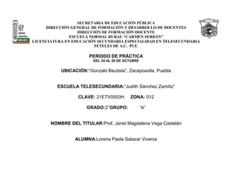 SECRETARIA DE EDUCACIÓN PÚBLICA
     DIRECCIÓN GENERAL DE FORMACIÓN Y DESARROLLO DE DOCENTES
                  DIRECCIÓN DE FORMACIÓN DOCENTE
               ESCUELA NORMAL RURAL “CARMEN SERDÁN”
LICENCIATURA EN EDUCACIÓN SECUNDARIA ESPECIALIDAD EN TELESECUNDARIA
                         TETELES DE A.C. PUE.

                       PERIODO DE PRÁCTICA
                         DEL 24 AL 28 DE OCTUBRE

           UBICACIÓN:“Gonzalo Bautista”, Zacapoaxtla, Puebla


          ESCUELA TELESECUNDARIA:“Judith Sánchez Zamitiz”

                  CLAVE: 21ETV0553H        ZONA: 012

                      GRADO:2°GRUPO:               “A”


       NOMBRE DEL TITULAR:Prof. Janet Magdalena Vega Castelán


                 ALUMNA:Lorena Paola Salazar Viveros
 