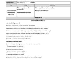 ASIGNATURA: MATEMÁTICAS Bloque II
EJE TEMA SUBTEMA
Sentido numérico
y pensamiento
algebraico.
Números y sistemas de
numeración.
Problemas multiplicativos.
Números y sistemas de numeración.
Problemas multiplicativos.
COMPETENCIAS
ORIENTACIONES DIDÁCTICAS:
Apartado 1.1 (Páginas 45-46)
Recuerdan el concepto de fracción ( proyección de concepto)
Elabora una recta numérica en su cuaderno donde la longitud entre cada marca mida 3cm.
La primera marca corresponderá al cero y a partir de ella señalar hacia la derecha el 1, 2, 3,4 y 5.
Ahora e parejas identifican las siguientes fracciones en su recta. 3/2, 8/3, 20/5, 18/8 y 21/6.
Realiza la actividad de su libro de texto páginas 45-46.
En caso de duda reabrir orientación por la docente.
Apartado 1.2 (Páginas 47-48-49)
Contestan las siguientes preguntas para reforzar conocimientos previos.
¿Cuántos centésimos hay en 10/10?
¿Cuántos milésimos hay en 10/100?
¿Cuantos centésimos equivalen a 1/10?
¿Cuántos decimos hay en una unidad?
¿Cuántos centésimos y cuantos milésimos caben en dos unidades más 2/10?
 