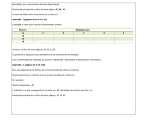 Ejemplifico que es la notación decimal (diapositivas)
Realizan la actividad de su libro de texto páginas 47,48 y 49.
En caso de duda reabrir orientación por la docente.
Apartado 1.3(páginas de la 50 a la 53)
Completa la tabla: para reforzar conocimientos previos.
Numero Multiplicar por:
11 5 6 7 8 9
12
13
14
Contesta su libro de texto páginas, 50, 51, 52,53.
Se presenta la diapositiva para ejemplificar y dar la definición de múltiplos.
Con un memorama de múltiplos los alumnos interactúan y desarrollan el pensamiento matemático.
Apartado 1.4 (páginas de la 54 a 56)
Con unas diapositivas se definen los términos dividendo, divisor y cociente.
Realizan ejercicios en relación al tema proporcionados por la docente.
Por ejemplo:
Nuestro dividendo es 25
Y el divisor es 2, por consiguiente el cociente será 12 y el residuo de nuestro ejercicio es 1.
Realizan la actividad de su libro de texto páginas, 54, 55,56.
 