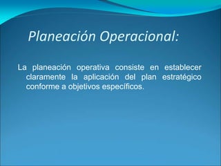 Planeación Operacional:
La planeación operativa consiste en establecer
claramente la aplicación del plan estratégico
conforme a objetivos específicos.
 