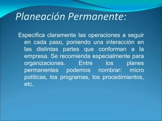 Planeación Permanente:
Especifica claramente las operaciones a seguir
en cada paso, poniendo una interacción en
las distintas partes que conforman a la
empresa. Se recomienda especialmente para
organizaciones. Entre los planes
permanentes podemos nombrar: micro
políticas, los programas, los procedimientos,
etc.
 