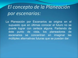 El concepto de la Planeación
por escenarios:
La Planeación por Escenarios se origina en el
supuesto que en últimas conocer el futuro no se
puede lograr con certeza alguna. Partiendo de
éste punto de vista, los planeadores de
escenarios se concentran en imaginar las
múltiples alternativas futuras que se puedan dar.
 