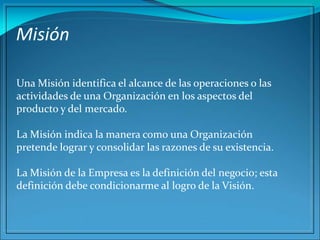Misión
Una Misión identifica el alcance de las operaciones o las
actividades de una Organización en los aspectos del
producto y del mercado.
La Misión indica la manera como una Organización
pretende lograr y consolidar las razones de su existencia.
La Misión de la Empresa es la definición del negocio; esta
definición debe condicionarme al logro de la Visión.
 