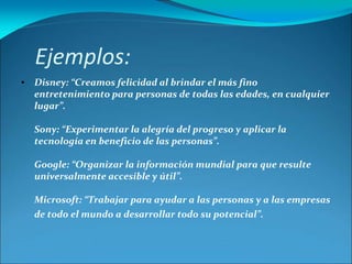Ejemplos:
• Disney: “Creamos felicidad al brindar el más fino
entretenimiento para personas de todas las edades, en cualquier
lugar”.
Sony: “Experimentar la alegría del progreso y aplicar la
tecnología en beneficio de las personas”.
Google: “Organizar la información mundial para que resulte
universalmente accesible y útil”.
Microsoft: “Trabajar para ayudar a las personas y a las empresas
de todo el mundo a desarrollar todo su potencial”.
 
