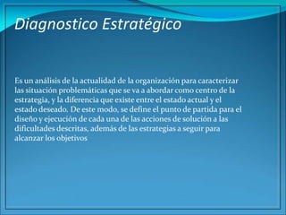 Diagnostico Estratégico
Es un análisis de la actualidad de la organización para caracterizar
las situación problemáticas que se va a abordar como centro de la
estrategia, y la diferencia que existe entre el estado actual y el
estado deseado. De este modo, se define el punto de partida para el
diseño y ejecución de cada una de las acciones de solución a las
dificultades descritas, además de las estrategias a seguir para
alcanzar los objetivos
 