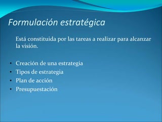 Formulación estratégica
Está constituida por las tareas a realizar para alcanzar
la visión.
• Creación de una estrategia
• Tipos de estrategia
• Plan de acción
• Presupuestación
 