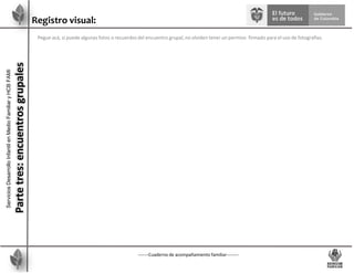 -------Cuaderno de acompañamiento familiar--------
Registro visual:
Pegue acá, si puede algunas fotos o recuerdos del encuentro grupal, no olviden tener un permiso firmado para el uso de fotografías.
Servicios
Desarrollo
Infantil
en
Medio
Familiar
y
HCB
FAMI
Parte
tres:
encuentros
grupales
 