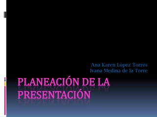 Ana Karen López Torres
            Ivana Medina de la Torre

PLANEACIÓN DE LA
PRESENTACIÓN
 
