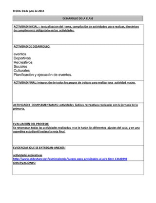 FECHA: 03 de julio de 2012

                                       DESARROLLO DE LA CLASE

ACTIVIDAD INICIAL: : textualizacion del tema, compilación de actividades para realizar, directrices
de cumplimiento obligatorio en las actividades.




ACTIVIDAD DE DESARROLLO:

eventos
Deportivos
Recreativos
Sociales
Culturales
Planificación y ejecución de eventos.

ACTIVIDAD FINAL: integración de todos los grupos de trabajo para realizar una actividad macro.




ACTIVIDADES COMPLEMENTARIAS: actividades lúdicas-recreativas realizadas con la jornada de la
primaria.



EVALUACIÓN DEL PROCESO:
Se retomaran todas las actividades realizadas y se le harán los diferentes ajustes del caso, y en una
asamblea estudiantil sedara la nota final.




EVIDENCIAS QUE SE ENTREGAN-ANEXOS:

actividades recreativas
http://www.slideshare.net/osmirvalencia/juegos-para-actividades-al-aire-libre-13428998
OBSERVACIONES:
 
