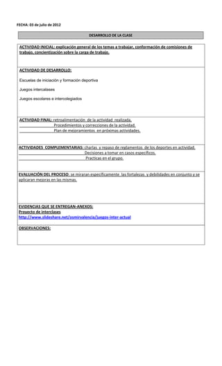 FECHA: 03 de julio de 2012

                                        DESARROLLO DE LA CLASE

 ACTIVIDAD INICIAL: explicación general de los temas a trabajar, conformación de comisiones de
 trabajo, concientización sobre la carga de trabajo.



 ACTIVIDAD DE DESARROLLO:

 Escuelas de iniciación y formación deportiva

 Juegos intercalases

 Juegos escolares e intercolegiados




 ACTIVIDAD FINAL: retroalimentación de la actividad realizada.
                  Procedimientos y correcciones de la actividad.
                  Plan de mejoramientos en próximas actividades.


 ACTIVIDADES COMPLEMENTARIAS: charlas y repaso de reglamentos de los deportes en actividad.
                              Decisiones a tomar en casos específicos.
                               Practicas en el grupo.


 EVALUACIÓN DEL PROCESO: se miraran específicamente las fortalezas y debilidades en conjunto y se
 aplicaran mejoras en las mismas.




 EVIDENCIAS QUE SE ENTREGAN-ANEXOS:
 Proyecto de interclases
 http://www.slideshare.net/osmirvalencia/juegos-inter-actual

 OBSERVACIONES:
 