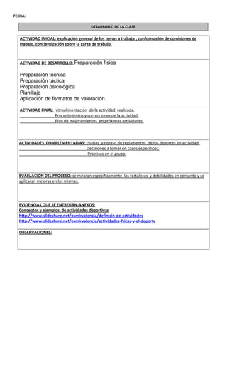 FECHA:

                                        DESARROLLO DE LA CLASE

   ACTIVIDAD INICIAL: explicación general de los temas a trabajar, conformación de comisiones de
   trabajo, concientización sobre la carga de trabajo.



   ACTIVIDAD DE DESARROLLO: Preparación física

   Preparación técnica
   Preparación táctica
   Preparación psicológica
   Planillaje
   Aplicación de formatos de valoración.

   ACTIVIDAD FINAL: retroalimentación de la actividad realizada.
                    Procedimientos y correcciones de la actividad.
                    Plan de mejoramientos en próximas actividades.



  ACTIVIDADES COMPLEMENTARIAS: charlas y repaso de reglamentos de los deportes en actividad.
                               Decisiones a tomar en casos específicos.
                                Practicas en el grupo.



  EVALUACIÓN DEL PROCESO: se miraran específicamente las fortalezas y debilidades en conjunto y se
  aplicaran mejoras en las mismas.




  EVIDENCIAS QUE SE ENTREGAN-ANEXOS:
  Conceptos y ejemplos de actividades deportivas
  http://www.slideshare.net/osmirvalencia/definicin-de-actividades
  http://www.slideshare.net/osmirvalencia/actividades-fsicas-y-el-deporte

  OBSERVACIONES:
 