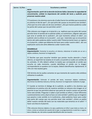 Jueves 12/Nov. Escuchamos y sentimos
NICIO:
Argumentación: partir de la atención de forma lúdica fomentar la capacidad de
concentración, señalar la importancia del sentido del tacto y audición para
preservar nuestra salud.
 Cuestionar a los alumnos acerca de ¿Cuáles fueron los sentidos que se pusieron
en práctica el día de ayer?, ¿En qué parte del cuerpo se encuentra ese sentido?,
¿Para qué nos sirve cada uno de esos sentidos?, ¿De qué manera podemos cuidar
las partes del cuerpo que nos permiten sentir?.
Se colocara una imagen en el pizarrón y se explicara que esa parte del cuerpo
permite tener el sentido de la audición (oído), se cuestionara: ¿Alguien sabe para
qué sirve el sentido de la audición?, ¿En qué momento utilizan el oído?, ¿La
audición solo la utilizan en la escuela?, ¿con que materiales que se encuentran
dentro del salón podemos dañar nuestro oído? Posteriormente hacer un registro
en el pizarrón, ¿saben que debemos de hacer para cuidar nuestro oído?, dar una
explicación acerca de cómo debemos cuidar nuestro oído.
DESARROLLO
Argumentación: Fomentar la escucha y el silencio, relacionar el sonido con un ser u
objeto cotidiano, favorecer la imaginación.
 Decirles que para escuchar tendrán que prestar mucha atención y hacer
silencio, se repartirán las tarjetas en el suelo y se pondrá un audio con sonidos de
los animales. El niño deberá señalar la tarjeta que corresponde al sonido que
escucha en cada momento, cuando identifique el sonido con la imagen
correspondiente se quedara con la tarjeta. Deberá identificarlas rápidamente. El
niño con más tarjetas gana.
Al término de los audios comentar en que momento de nuestra vida cotidiana
utilizamos la audición.
Argumentación: Estimular el sentido del tacto, reconocer objetos cotidianos,
discriminar las distintas texturas y formas, favorecer la imaginación mediante el juego.
 Cuando se termine el dialogo de la audición, se pedirá a los alumnos que
pondremos en práctica otro de nuestros sentidos se colocara otra imagen en el
pizarrón la que nos permitirá observar que parte de nuestro cuerpo nos permite
tener este sentido. Preguntar si saben a qué sentido se refiere, y hacer diferentes
cuestionamientos como ¿Qué se hace con este sentido?, pedirles que se imaginen
que pasaría si este sentido no lo tuviéramos, ¿Qué podemos hacer para cuidar
esta parte del cuerpo que nos permite tener este sentido?, ¿Cómo se podría
dañar nuestro sentido del tacto con los materiales que tenemos en el salón? Y
hacer una lista en el pizarrón.
Se colocaran diversos objetos a la caja y pediremos al niño/ a que meta su mano, sin
mirar, y tome un artículo (sin sacarlo de la caja). Le preguntaremos si está liso o rugoso,
duro o blando, etc. Así como si puede identificarlo sólo con tocarlo.
 
