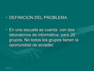 DEFINICION DEL PROBLEMA En una escuela se cuenta con dos laboratorios de informática; para 26 grupos. No todos los grupos tienen la oportunidad de acceder. 03/10/11