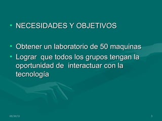 NECESIDADES Y OBJETIVOS Obtener un laboratorio de 50 maquinas Lograr que todos los grupos tengan la oportunidad de interactuar con la tecnología 03/10/11