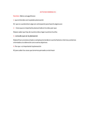 ACTIVIDA SEMANA # 1
Nombre:Maria zuluagaOrozco
1. que entiendesconlapalabraplaneación
R/ que es cuandodicenalgocon anticipaciónparahacerloalgúnavez
2. Creesque esimportante planeartodoenlaviday por que
R/para saberque hay de nuestraviday logarnuestrostriunfos
3. consulta que es la planeacion
R/planificarunatareasimple ocomplejateniendoencuentafactoresinternosyexternos
orientadosala obtenciónunoovariosobjetivos
4. Por que esimportante laplaneación
R/ para saberlas cosas que tenemospensadoovistohacer
 