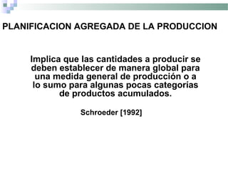 PLANIFICACION AGREGADA DE LA PRODUCCION
Implica que las cantidades a producir se
deben establecer de manera global para
una medida general de producción o a
lo sumo para algunas pocas categorías
de productos acumulados.
Schroeder [1992]
 
