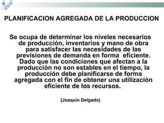PLANIFICACION AGREGADA DE LA PRODUCCION
Se ocupa de determinar los niveles necesarios
de producción, inventarios y mano de obra
para satisfacer las necesidades de las
previsiones de demanda en forma eficiente.
Dado que las condiciones que afectan a la
producción no son estables en el tiempo, la
producción debe planificarse de forma
agregada con el fin de obtener una utilización
eficiente de los recursos.
[Joaquin Delgado]
 