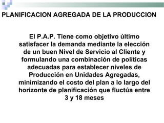 PLANIFICACION AGREGADA DE LA PRODUCCION
El P.A.P. Tiene como objetivo último
satisfacer la demanda mediante la elección
de un buen Nivel de Servicio al Cliente y
formulando una combinación de políticas
adecuadas para establecer niveles de
Producción en Unidades Agregadas,
minimizando el costo del plan a lo largo del
horizonte de planificación que fluctúa entre
3 y 18 meses
 