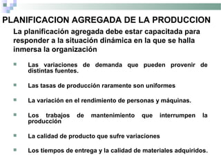 PLANIFICACION AGREGADA DE LA PRODUCCION
La planificación agregada debe estar capacitada para
responder a la situación dinámica en la que se halla
inmersa la organización
 Las variaciones de demanda que pueden provenir de
distintas fuentes.
 Las tasas de producción raramente son uniformes
 La variación en el rendimiento de personas y máquinas.
 Los trabajos de mantenimiento que interrumpen la
producción
 La calidad de producto que sufre variaciones
 Los tiempos de entrega y la calidad de materiales adquiridos.
 