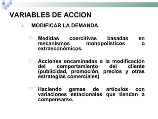 VARIABLES DE ACCION
1. MODIFICAR LA DEMANDA.
 Medidas coercitivas basadas en
mecanismos monopolísticos o
extraeconómicos.
 Acciones encaminadas a la modificación
del comportamiento del cliente
(publicidad, promoción, precios y otras
estrategias comerciales)
 Haciendo gamas de artículos con
variaciones estacionales que tiendan a
compensarse.
 
