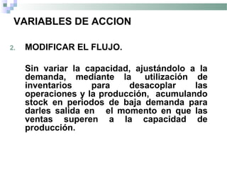 VARIABLES DE ACCION
2. MODIFICAR EL FLUJO.
Sin variar la capacidad, ajustándolo a la
demanda, mediante la utilización de
inventarios para desacoplar las
operaciones y la producción, acumulando
stock en periodos de baja demanda para
darles salida en el momento en que las
ventas superen a la capacidad de
producción.
 