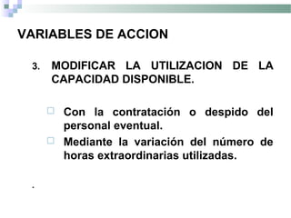 VARIABLES DE ACCION
3. MODIFICAR LA UTILIZACION DE LA
CAPACIDAD DISPONIBLE.
 Con la contratación o despido del
personal eventual.
 Mediante la variación del número de
horas extraordinarias utilizadas.
.
 