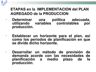 ETAPAS en la IMPLEMENTACION del PLAN
AGREGADO de la PRODUCCION
• Determinar una política adecuada,
utilizando variables controlables por
producción.
• Establecer un horizonte para el plan, así
como los periodos de planificación en que
se divide dicho horizonte.
• Desarrollar un método de previsión de
demanda acorde con las necesidades de
planificación a medio plazo de la
producción.
 