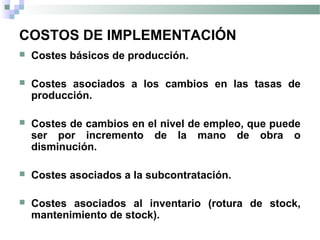 COSTOS DE IMPLEMENTACIÓN
 Costes básicos de producción.
 Costes asociados a los cambios en las tasas de
producción.
 Costes de cambios en el nivel de empleo, que puede
ser por incremento de la mano de obra o
disminución.
 Costes asociados a la subcontratación.
 Costes asociados al inventario (rotura de stock,
mantenimiento de stock).
 