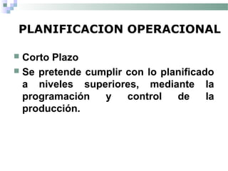 PLANIFICACION OPERACIONAL
 Corto Plazo
 Se pretende cumplir con lo planificado
a niveles superiores, mediante la
programación y control de la
producción.
 