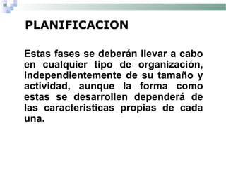 PLANIFICACION
Estas fases se deberán llevar a cabo
en cualquier tipo de organización,
independientemente de su tamaño y
actividad, aunque la forma como
estas se desarrollen dependerá de
las características propias de cada
una.
 