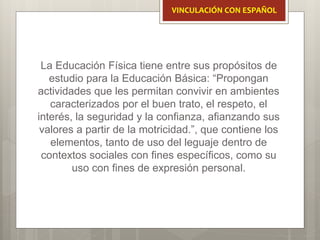 La Educación Física tiene entre sus propósitos de
estudio para la Educación Básica: “Propongan
actividades que les permitan convivir en ambientes
caracterizados por el buen trato, el respeto, el
interés, la seguridad y la confianza, afianzando sus
valores a partir de la motricidad.”, que contiene los
elementos, tanto de uso del leguaje dentro de
contextos sociales con fines específicos, como su
uso con fines de expresión personal.
VINCULACIÓN CON ESPAÑOL
 