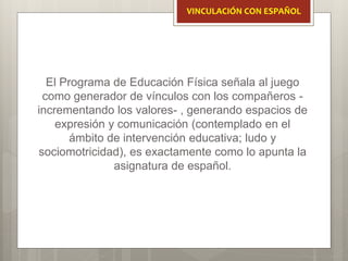 El Programa de Educación Física señala al juego
como generador de vínculos con los compañeros -
incrementando los valores- , generando espacios de
expresión y comunicación (contemplado en el
ámbito de intervención educativa; ludo y
sociomotricidad), es exactamente como lo apunta la
asignatura de español.
VINCULACIÓN CON ESPAÑOL
 