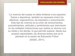 “La vivencia del cuerpo no debe limitarse a los aspectos
físicos o deportivos, también es necesario incluir los
afectivos, cognoscitivos, de expresión y comunicación.
Este tipo de vivencia es la unión de conocimientos,
procedimientos, actitudes y sentimientos que intervienen
en las múltiples interacciones que realiza un alumno con
su medio y los demás, lo que permite superar, desde sus
propias capacidades, las diversas tareas que se le
plantean en la sesión de Educación Física”
(DGDC, 2011).
VINCULACIÓN CON ESPAÑOL
 