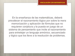 En la enseñanza de las matemáticas, deberá
prevalecer el razonamiento lógico por sobre la mera
memorización y aplicación de fórmulas que no
requieren conjetura y la puesta en juego de un
sistema de pensamiento que incite al razonamiento
para entretejer un lenguaje armónico, secuenciado
y lógico que los lleve a la resolución de problemas.
VINCULACIÓN CON MATEMÁTICAS
 