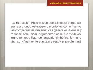 La Educación Física es un espacio ideal donde se
pone a prueba este razonamiento lógico, así como
las competencias matemáticas generales (Pensar y
razonar, comunicar, argumentar, construir modelos,
representar, utilizar un lenguaje simbólico, formal y
técnico y finalmente plantear y resolver problemas).
VINCULACIÓN CON MATEMÁTICAS
 