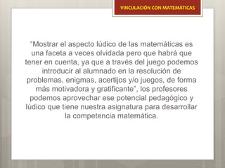 “Mostrar el aspecto lúdico de las matemáticas es
una faceta a veces olvidada pero que habrá que
tener en cuenta, ya que a través del juego podemos
introducir al alumnado en la resolución de
problemas, enigmas, acertijos y/o juegos, de forma
más motivadora y gratificante”, los profesores
podemos aprovechar ese potencial pedagógico y
lúdico que tiene nuestra asignatura para desarrollar
la competencia matemática.
VINCULACIÓN CON MATEMÁTICAS
 