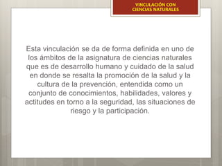 Esta vinculación se da de forma definida en uno de
los ámbitos de la asignatura de ciencias naturales
que es de desarrollo humano y cuidado de la salud
en donde se resalta la promoción de la salud y la
cultura de la prevención, entendida como un
conjunto de conocimientos, habilidades, valores y
actitudes en torno a la seguridad, las situaciones de
riesgo y la participación.
VINCULACIÓN CON
CIENCIAS NATURALES
 