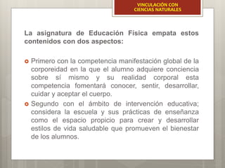 La asignatura de Educación Física empata estos
contenidos con dos aspectos:
 Primero con la competencia manifestación global de la
corporeidad en la que el alumno adquiere conciencia
sobre sí mismo y su realidad corporal esta
competencia fomentará conocer, sentir, desarrollar,
cuidar y aceptar el cuerpo.
 Segundo con el ámbito de intervención educativa;
considera la escuela y sus prácticas de enseñanza
como el espacio propicio para crear y desarrollar
estilos de vida saludable que promueven el bienestar
de los alumnos.
VINCULACIÓN CON
CIENCIAS NATURALES
 