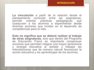 La vinculación a partir de la relación desde el
planteamiento curricular entre las asignaturas,
permite orientar prácticas pedagógicas que
coadyuven a los alumnos a experimentar desde
diversas acciones que inciden en el desarrollo de
competencias para la vida.
Esto no significa que se deberá realizar el trabajo
de otras asignaturas, sino que dentro del Programa
de Educación Física es importante consensuar
acciones que permitan integrar una mayor pertinencia
y sinergia educativa al señalar y trabajar las
interrelaciones que de manera natural favorezcan la
acción educativa y los aprendizajes de los alumnos.
INTRODUCCIÓN
 