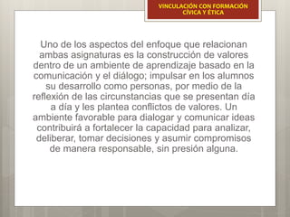 Uno de los aspectos del enfoque que relacionan
ambas asignaturas es la construcción de valores
dentro de un ambiente de aprendizaje basado en la
comunicación y el diálogo; impulsar en los alumnos
su desarrollo como personas, por medio de la
reflexión de las circunstancias que se presentan día
a día y les plantea conflictos de valores. Un
ambiente favorable para dialogar y comunicar ideas
contribuirá a fortalecer la capacidad para analizar,
deliberar, tomar decisiones y asumir compromisos
de manera responsable, sin presión alguna.
VINCULACIÓN CON FORMACIÓN
CÍVICA Y ÉTICA
 