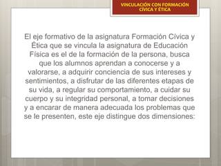 El eje formativo de la asignatura Formación Cívica y
Ética que se vincula la asignatura de Educación
Física es el de la formación de la persona, busca
que los alumnos aprendan a conocerse y a
valorarse, a adquirir conciencia de sus intereses y
sentimientos, a disfrutar de las diferentes etapas de
su vida, a regular su comportamiento, a cuidar su
cuerpo y su integridad personal, a tomar decisiones
y a encarar de manera adecuada los problemas que
se le presenten, este eje distingue dos dimensiones:
VINCULACIÓN CON FORMACIÓN
CÍVICA Y ÉTICA
 