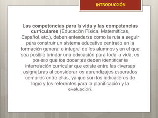 Las competencias para la vida y las competencias
curriculares (Educación Física, Matemáticas,
Español, etc.), deben entenderse como la ruta a seguir
para construir un sistema educativo centrado en la
formación general e integral de los alumnos y en el que
sea posible brindar una educación para toda la vida, es
por ello que los docentes deben identificar la
interrelación curricular que existe entre las diversas
asignaturas al considerar los aprendizajes esperados
comunes entre ellas, ya que son los indicadores de
logro y los referentes para la planificación y la
evaluación.
INTRODUCCIÓN
 