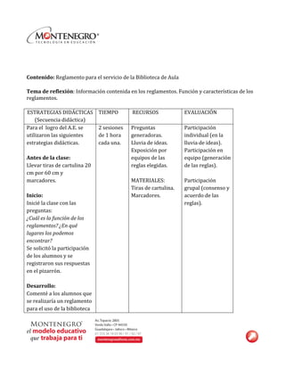  
	
  
	
  
Contenido:	
  Reglamento	
  para	
  el	
  servicio	
  de	
  la	
  Biblioteca	
  de	
  Aula	
  
	
  
Tema	
  de	
  reflexión:	
  Información	
  contenida	
  en	
  los	
  reglamentos.	
  Función	
  y	
  características	
  de	
  los	
  
reglamentos.	
  
	
  	
  	
  	
  	
  	
  	
  	
  	
  	
  	
  	
  
ESTRATEGIAS	
  DIDÁCTICAS	
  
(Secuencia	
  didáctica)	
  
TIEMPO	
  	
  	
  	
  	
  	
  	
  	
   	
  RECURSOS	
  	
  	
  	
  	
   EVALUACIÓN	
  
Para	
  el	
  	
  logro	
  del	
  A.E.	
  se	
  
utilizaron	
  las	
  siguientes	
  
estrategias	
  didácticas.	
  
	
  
Antes	
  de	
  la	
  clase:	
  	
  
Llevar	
  tiras	
  de	
  cartulina	
  20	
  
cm	
  por	
  60	
  cm	
  y	
  
marcadores.	
  	
  
	
  
Inicio:	
  
Inicié	
  la	
  clase	
  con	
  las	
  
preguntas:	
  	
  
¿Cuál	
  es	
  la	
  función	
  de	
  los	
  
reglamentos?	
  ¿En	
  qué	
  
lugares	
  los	
  podemos	
  
encontrar?	
  
Se	
  solicitó	
  la	
  participación	
  
de	
  los	
  alumnos	
  y	
  se	
  
registraron	
  sus	
  respuestas	
  
en	
  el	
  pizarrón.	
  
	
  
Desarrollo:	
  
Comenté	
  a	
  los	
  alumnos	
  que	
  
se	
  realizaría	
  un	
  reglamento	
  
para	
  el	
  uso	
  de	
  la	
  biblioteca	
  
2	
  sesiones	
  
de	
  1	
  hora	
  	
  
cada	
  una.	
  
Preguntas	
  
generadoras.	
  
Lluvia	
  de	
  ideas.	
  
Exposición	
  por	
  
equipos	
  de	
  las	
  
reglas	
  elegidas.	
  
	
  
MATERIALES:	
  
Tiras	
  de	
  cartulina.	
  
Marcadores.	
  
Participación	
  
individual	
  (en	
  la	
  
lluvia	
  de	
  ideas).	
  
Participación	
  en	
  
equipo	
  (generación	
  
de	
  las	
  reglas).	
  	
  
	
  
Participación	
  
grupal	
  (consenso	
  y	
  
acuerdo	
  de	
  las	
  
reglas).	
  
 