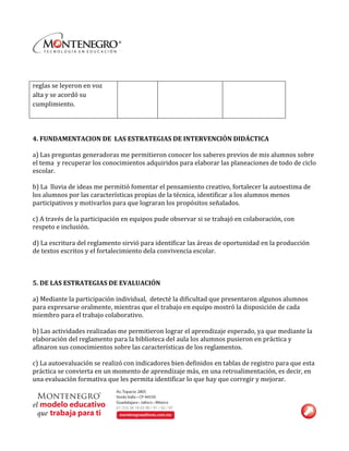  
	
  
reglas	
  se	
  leyeron	
  en	
  voz	
  
alta	
  y	
  se	
  acordó	
  su	
  
cumplimiento.	
  
	
  
	
  
	
  
4.	
  FUNDAMENTACION	
  DE	
  	
  LAS	
  ESTRATEGIAS	
  DE	
  INTERVENCIÓN	
  DIDÁCTICA	
  
	
  
a)	
  Las	
  preguntas	
  generadoras	
  me	
  permitieron	
  conocer	
  los	
  saberes	
  previos	
  de	
  mis	
  alumnos	
  sobre	
  
el	
  tema	
  	
  y	
  recuperar	
  los	
  conocimientos	
  adquiridos	
  para	
  elaborar	
  las	
  planeaciones	
  de	
  todo	
  de	
  ciclo	
  
escolar.	
  
	
  
b)	
  La	
  	
  lluvia	
  de	
  ideas	
  me	
  permitió	
  fomentar	
  el	
  pensamiento	
  creativo,	
  fortalecer	
  la	
  autoestima	
  de	
  
los	
  alumnos	
  por	
  las	
  características	
  propias	
  de	
  la	
  técnica,	
  identificar	
  a	
  los	
  alumnos	
  menos	
  
participativos	
  y	
  motivarlos	
  para	
  que	
  lograran	
  los	
  propósitos	
  señalados.	
  
	
  
c)	
  A	
  través	
  de	
  la	
  participación	
  en	
  equipos	
  pude	
  observar	
  si	
  se	
  trabajó	
  en	
  colaboración,	
  con	
  
respeto	
  e	
  inclusión.	
  
	
  
d)	
  La	
  escritura	
  del	
  reglamento	
  sirvió	
  para	
  identificar	
  las	
  áreas	
  de	
  oportunidad	
  en	
  la	
  producción	
  
de	
  textos	
  escritos	
  y	
  el	
  fortalecimiento	
  dela	
  convivencia	
  escolar.	
  
	
  
	
  
	
  
5.	
  DE	
  LAS	
  ESTRATEGIAS	
  DE	
  EVALUACIÓN	
  
	
  
a)	
  Mediante	
  la	
  participación	
  individual,	
  	
  detecté	
  la	
  dificultad	
  que	
  presentaron	
  algunos	
  alumnos	
  
para	
  expresarse	
  oralmente,	
  mientras	
  que	
  el	
  trabajo	
  en	
  equipo	
  mostró	
  la	
  disposición	
  de	
  cada	
  
miembro	
  para	
  el	
  trabajo	
  colaborativo.	
  
	
  
b)	
  Las	
  actividades	
  realizadas	
  me	
  permitieron	
  lograr	
  el	
  aprendizaje	
  esperado,	
  ya	
  que	
  mediante	
  la	
  
elaboración	
  del	
  reglamento	
  para	
  la	
  biblioteca	
  del	
  aula	
  los	
  alumnos	
  pusieron	
  en	
  práctica	
  y	
  
afinaron	
  sus	
  conocimientos	
  sobre	
  las	
  características	
  de	
  los	
  reglamentos.	
  	
  
	
  
c)	
  La	
  autoevaluación	
  se	
  realizó	
  con	
  indicadores	
  bien	
  definidos	
  en	
  tablas	
  de	
  registro	
  para	
  que	
  esta	
  
práctica	
  se	
  convierta	
  en	
  un	
  momento	
  de	
  aprendizaje	
  más,	
  en	
  una	
  retroalimentación,	
  es	
  decir,	
  en	
  
una	
  evaluación	
  formativa	
  que	
  les	
  permita	
  identificar	
  lo	
  que	
  hay	
  que	
  corregir	
  y	
  mejorar.	
  
 