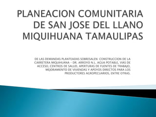 PLANEACION COMUNITARIADE SAN JOSE DEL LLANO MIQUIHUANA TAMAULIPAS DE LAS DEMANDAS PLANTEADAS SOBRESALEN: CONSTRUCCION DE LA CARRETERA MIQUIHUANA – DR. ARROYO N.L. AGUA POTABLE, VIAS DE ACCESO, CENTROS DE SALUD, APERTURAS DE FUENTES DE TRABAJO, MEJORAMIENTO DE VIVIENDAS Y APOYOS DIRECTOS PARA LOS PRODUCTORES AGROPECUARIOS, ENTRE OTRAS. 